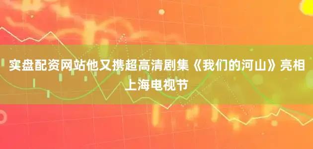 实盘配资网站他又携超高清剧集《我们的河山》亮相上海电视节