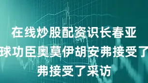 在线炒股配资识长春亚泰进球功臣奥莫伊胡安弗接受了采访