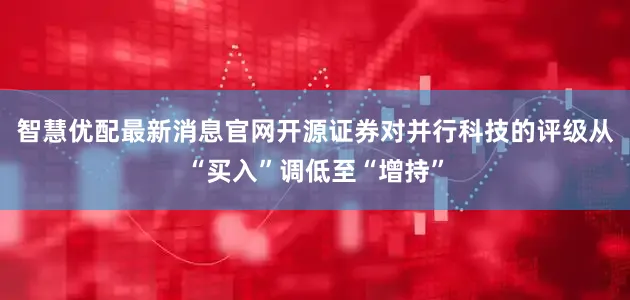 智慧优配最新消息官网开源证券对并行科技的评级从“买入”调低至“增持”