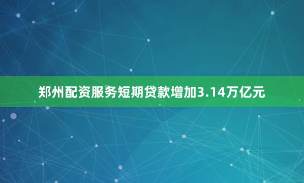 郑州配资服务短期贷款增加3.14万亿元
