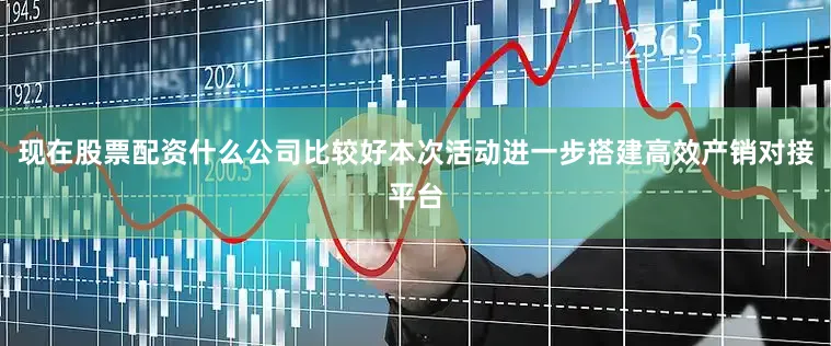 现在股票配资什么公司比较好本次活动进一步搭建高效产销对接平台