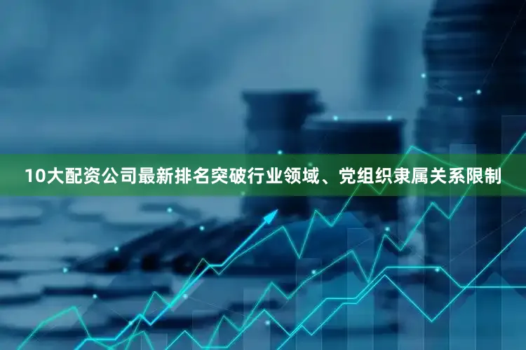 10大配资公司最新排名突破行业领域、党组织隶属关系限制