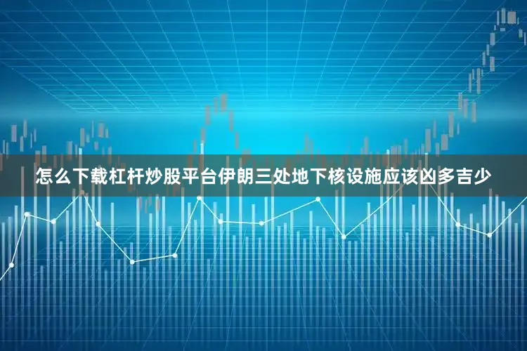 怎么下载杠杆炒股平台伊朗三处地下核设施应该凶多吉少
