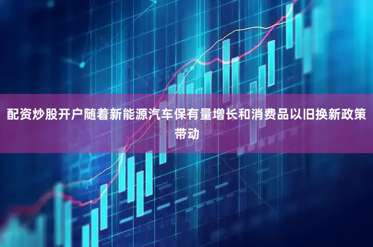 配资炒股开户随着新能源汽车保有量增长和消费品以旧换新政策带动