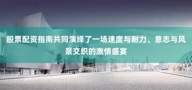 股票配资指南共同演绎了一场速度与耐力、意志与风景交织的激情盛宴