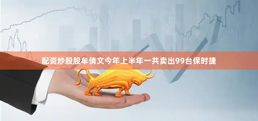 配资炒股股牟倩文今年上半年一共卖出99台保时捷