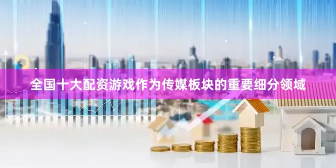 全国十大配资游戏作为传媒板块的重要细分领域