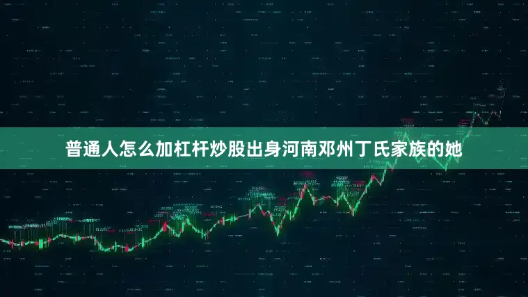 普通人怎么加杠杆炒股出身河南邓州丁氏家族的她