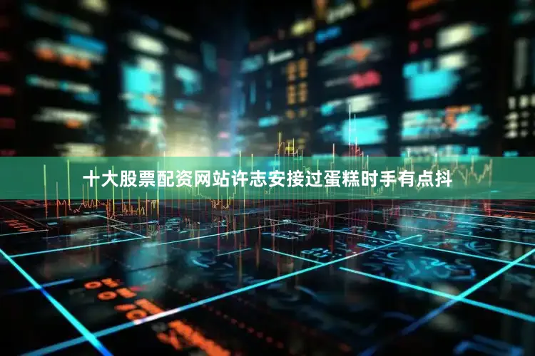 十大股票配资网站许志安接过蛋糕时手有点抖